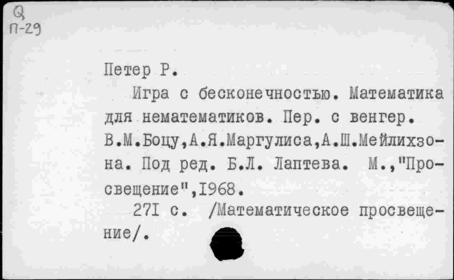 ﻿Петер Р.
Игра с бесконечностью. Математика для нематематиков. Пер. с венгер.
В.М.Боцу,А.Я.Маргулиса,А.Ш.Мейлихзо-на. Под ред. Б.Л. Лаптева. М.,’’Про-свещение”,1968.
271 с. /Математическое просвещение/.